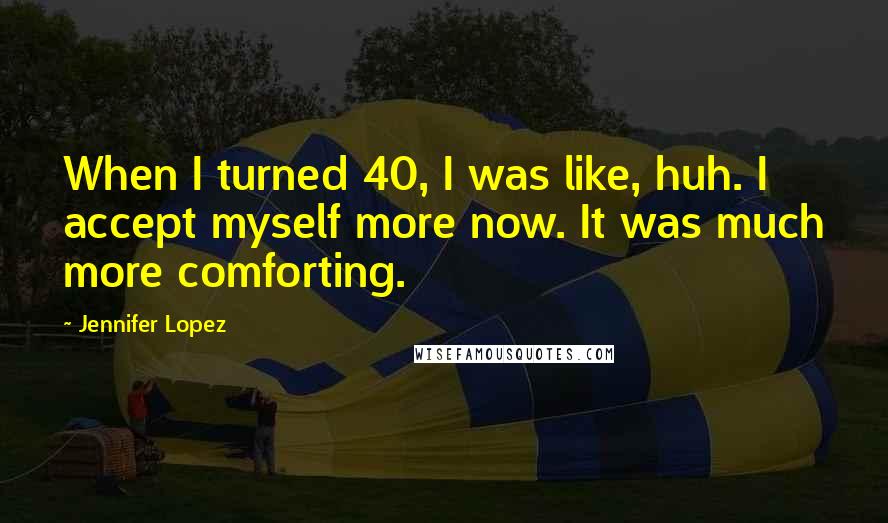 Jennifer Lopez Quotes: When I turned 40, I was like, huh. I accept myself more now. It was much more comforting.