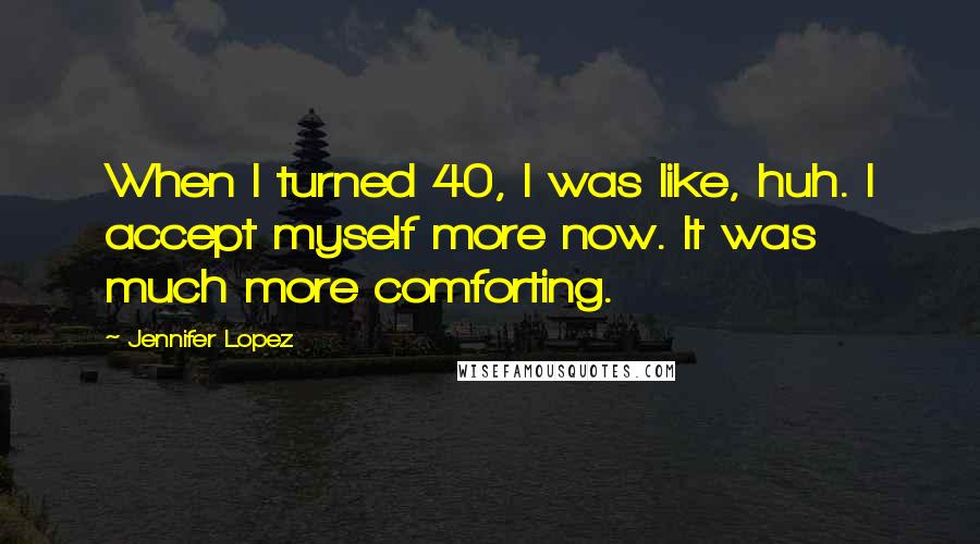 Jennifer Lopez Quotes: When I turned 40, I was like, huh. I accept myself more now. It was much more comforting.