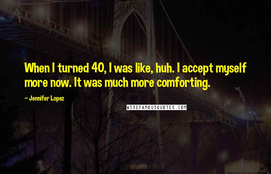 Jennifer Lopez Quotes: When I turned 40, I was like, huh. I accept myself more now. It was much more comforting.