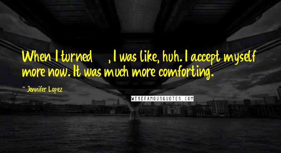 Jennifer Lopez Quotes: When I turned 40, I was like, huh. I accept myself more now. It was much more comforting.