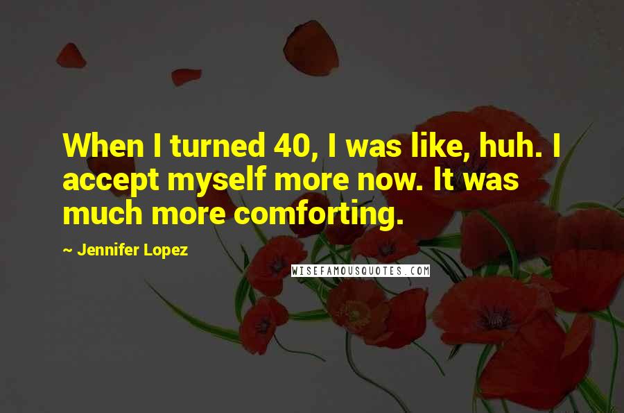 Jennifer Lopez Quotes: When I turned 40, I was like, huh. I accept myself more now. It was much more comforting.