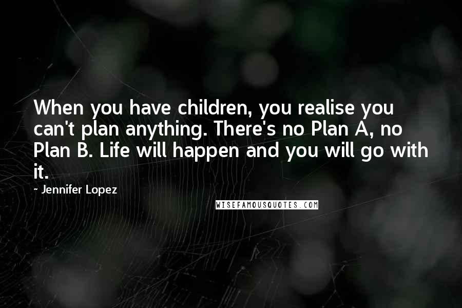 Jennifer Lopez Quotes: When you have children, you realise you can't plan anything. There's no Plan A, no Plan B. Life will happen and you will go with it.