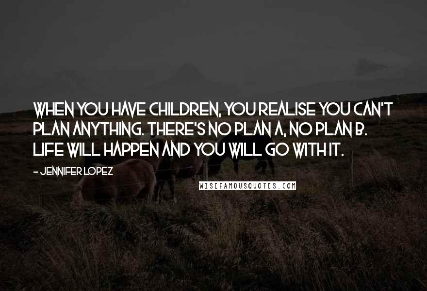 Jennifer Lopez Quotes: When you have children, you realise you can't plan anything. There's no Plan A, no Plan B. Life will happen and you will go with it.