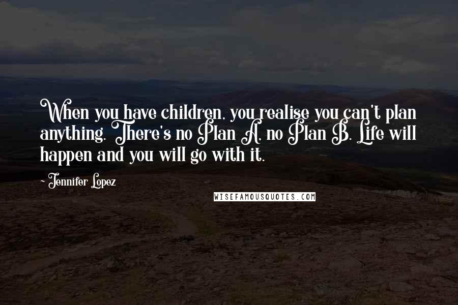 Jennifer Lopez Quotes: When you have children, you realise you can't plan anything. There's no Plan A, no Plan B. Life will happen and you will go with it.