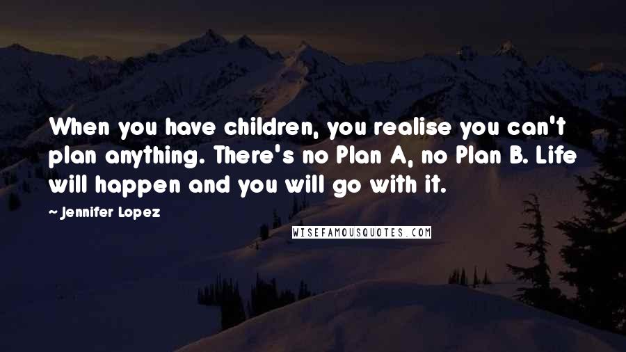 Jennifer Lopez Quotes: When you have children, you realise you can't plan anything. There's no Plan A, no Plan B. Life will happen and you will go with it.