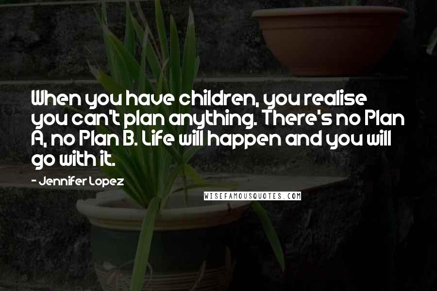 Jennifer Lopez Quotes: When you have children, you realise you can't plan anything. There's no Plan A, no Plan B. Life will happen and you will go with it.