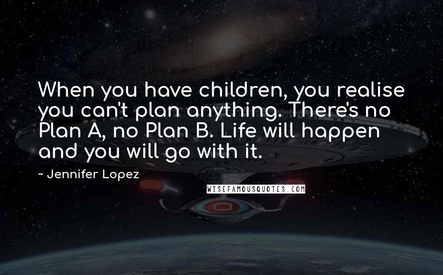 Jennifer Lopez Quotes: When you have children, you realise you can't plan anything. There's no Plan A, no Plan B. Life will happen and you will go with it.