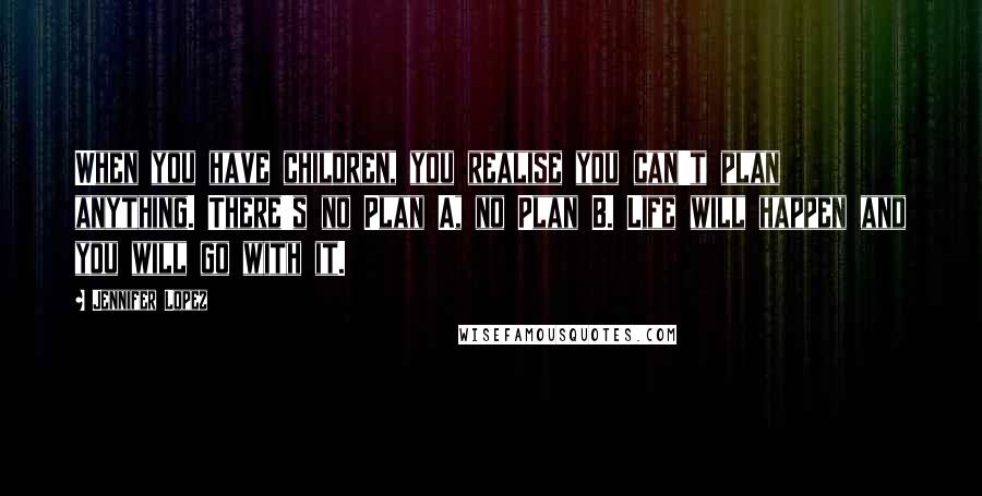 Jennifer Lopez Quotes: When you have children, you realise you can't plan anything. There's no Plan A, no Plan B. Life will happen and you will go with it.