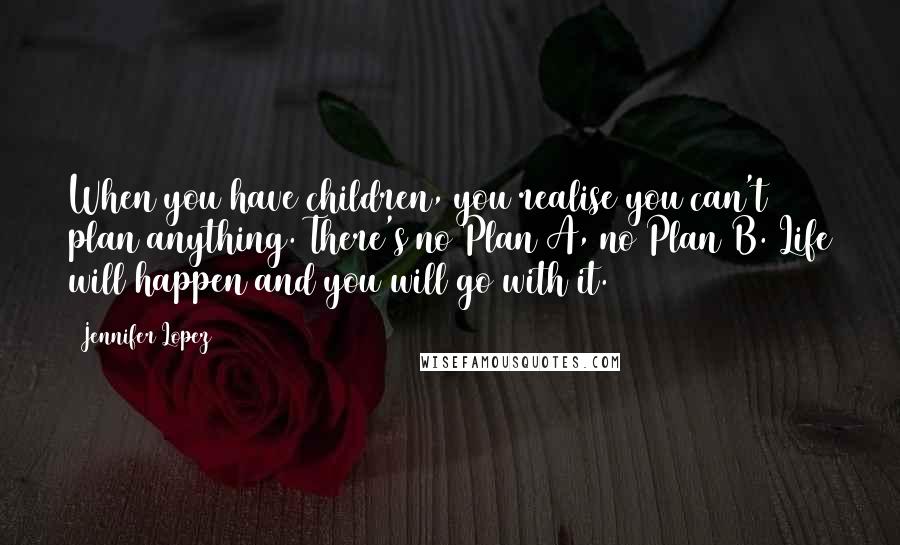 Jennifer Lopez Quotes: When you have children, you realise you can't plan anything. There's no Plan A, no Plan B. Life will happen and you will go with it.