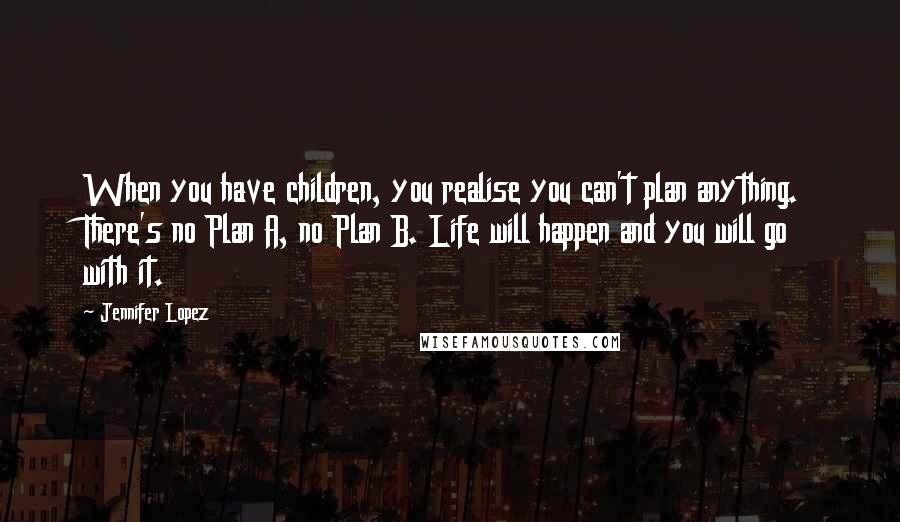 Jennifer Lopez Quotes: When you have children, you realise you can't plan anything. There's no Plan A, no Plan B. Life will happen and you will go with it.