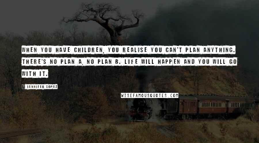 Jennifer Lopez Quotes: When you have children, you realise you can't plan anything. There's no Plan A, no Plan B. Life will happen and you will go with it.