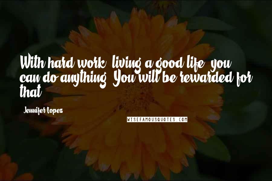 Jennifer Lopez Quotes: With hard work, living a good life, you can do anything. You will be rewarded for that.