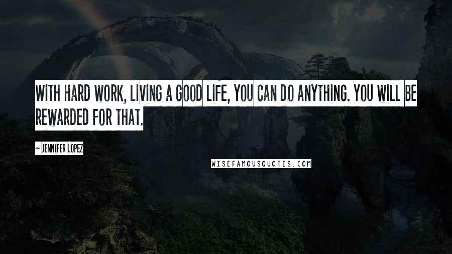 Jennifer Lopez Quotes: With hard work, living a good life, you can do anything. You will be rewarded for that.