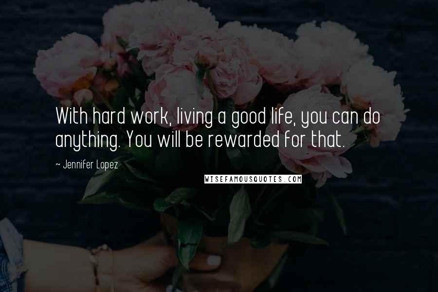 Jennifer Lopez Quotes: With hard work, living a good life, you can do anything. You will be rewarded for that.