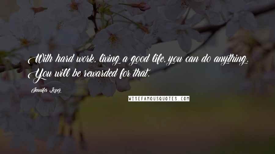 Jennifer Lopez Quotes: With hard work, living a good life, you can do anything. You will be rewarded for that.