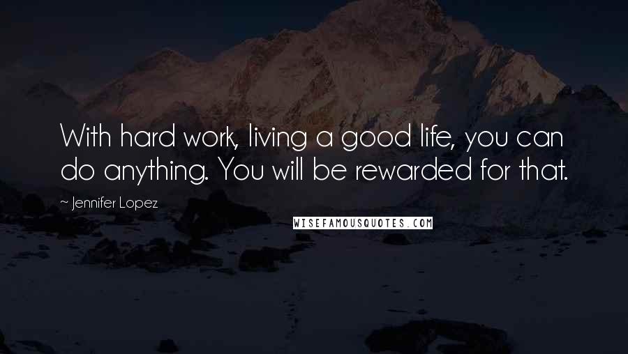 Jennifer Lopez Quotes: With hard work, living a good life, you can do anything. You will be rewarded for that.