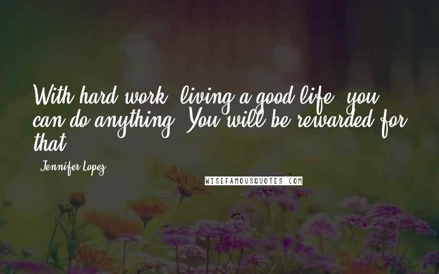 Jennifer Lopez Quotes: With hard work, living a good life, you can do anything. You will be rewarded for that.