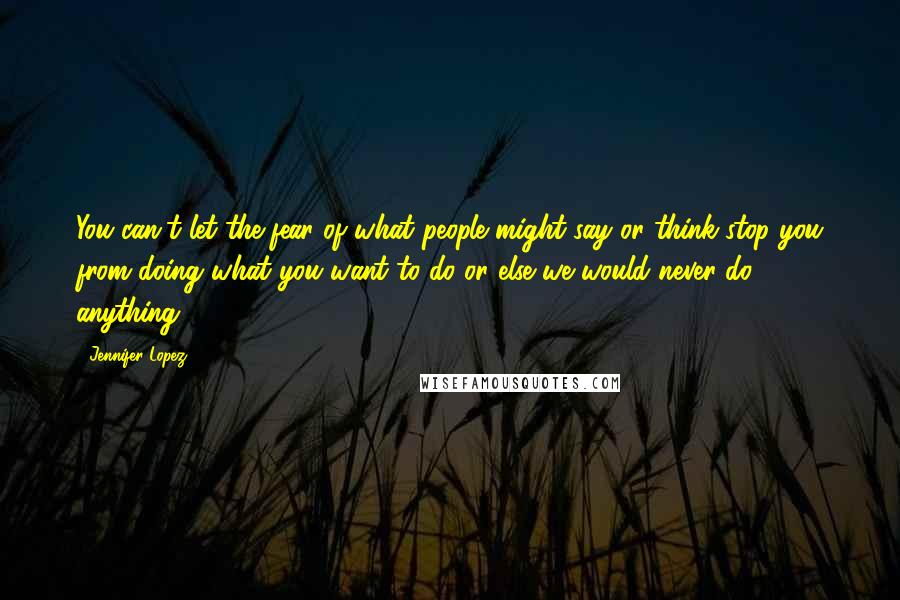 Jennifer Lopez Quotes: You can't let the fear of what people might say or think stop you from doing what you want to do or else we would never do anything.