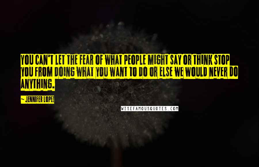 Jennifer Lopez Quotes: You can't let the fear of what people might say or think stop you from doing what you want to do or else we would never do anything.