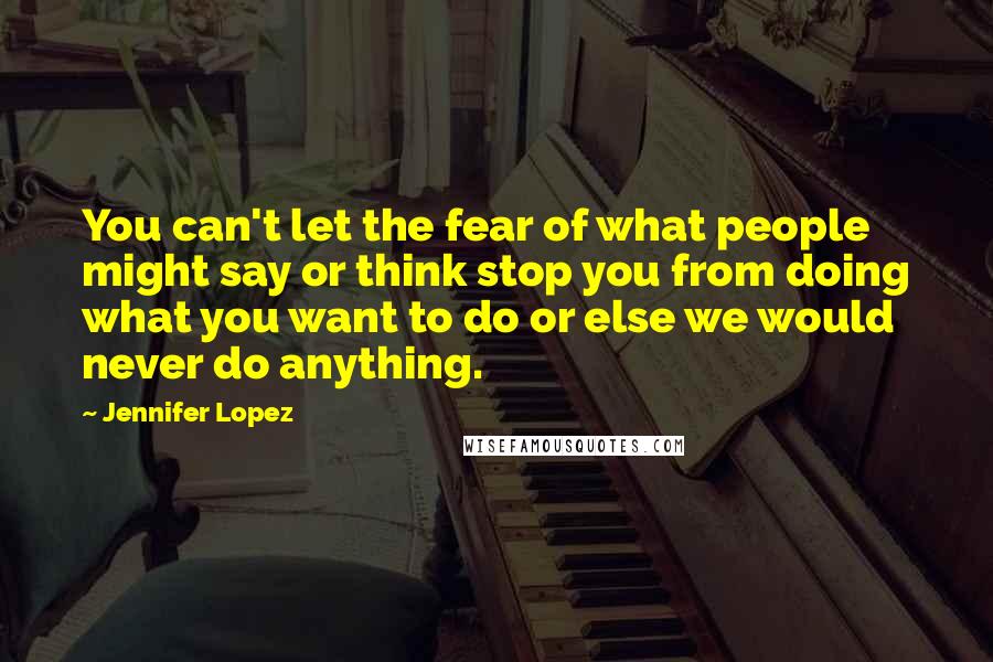 Jennifer Lopez Quotes: You can't let the fear of what people might say or think stop you from doing what you want to do or else we would never do anything.