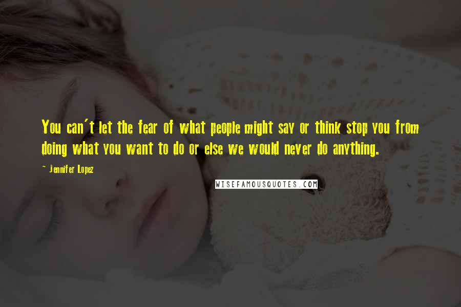 Jennifer Lopez Quotes: You can't let the fear of what people might say or think stop you from doing what you want to do or else we would never do anything.