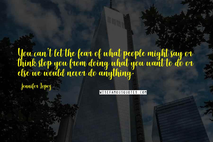 Jennifer Lopez Quotes: You can't let the fear of what people might say or think stop you from doing what you want to do or else we would never do anything.