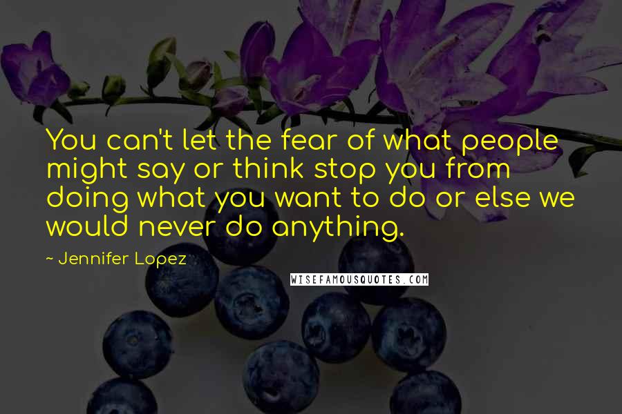 Jennifer Lopez Quotes: You can't let the fear of what people might say or think stop you from doing what you want to do or else we would never do anything.