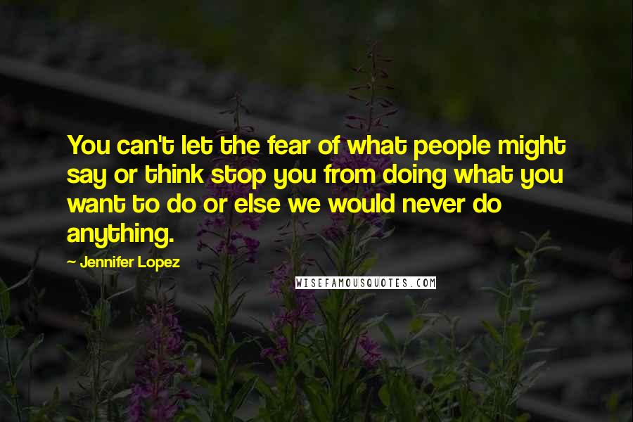 Jennifer Lopez Quotes: You can't let the fear of what people might say or think stop you from doing what you want to do or else we would never do anything.