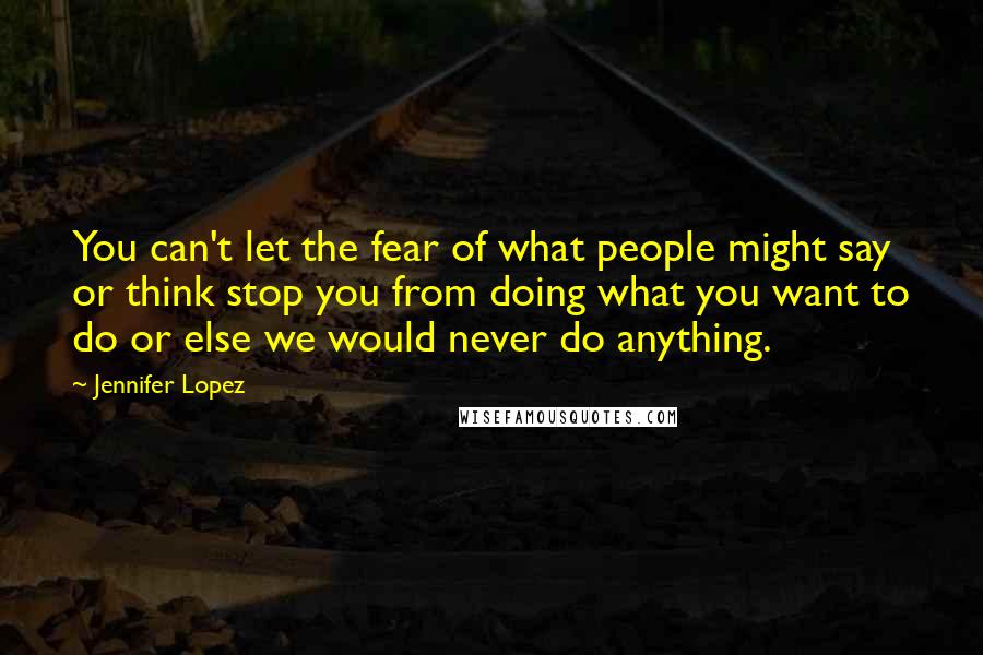 Jennifer Lopez Quotes: You can't let the fear of what people might say or think stop you from doing what you want to do or else we would never do anything.