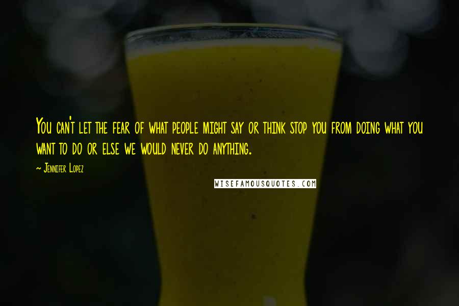 Jennifer Lopez Quotes: You can't let the fear of what people might say or think stop you from doing what you want to do or else we would never do anything.