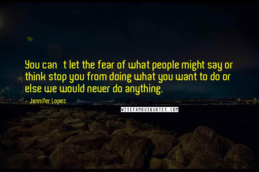 Jennifer Lopez Quotes: You can't let the fear of what people might say or think stop you from doing what you want to do or else we would never do anything.