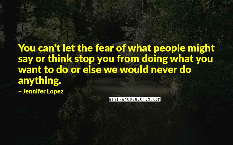 Jennifer Lopez Quotes: You can't let the fear of what people might say or think stop you from doing what you want to do or else we would never do anything.