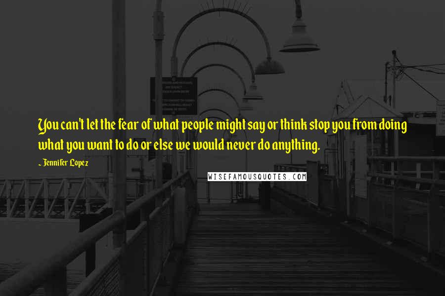 Jennifer Lopez Quotes: You can't let the fear of what people might say or think stop you from doing what you want to do or else we would never do anything.