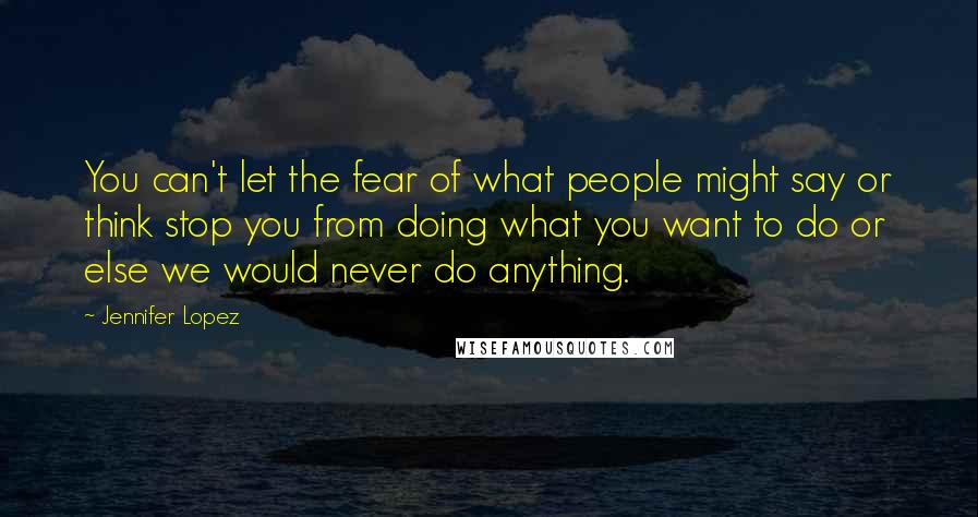 Jennifer Lopez Quotes: You can't let the fear of what people might say or think stop you from doing what you want to do or else we would never do anything.