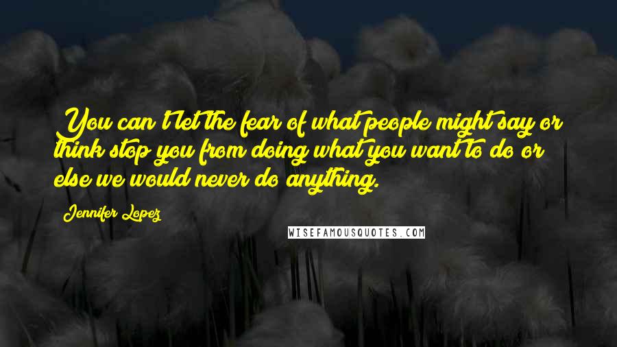 Jennifer Lopez Quotes: You can't let the fear of what people might say or think stop you from doing what you want to do or else we would never do anything.