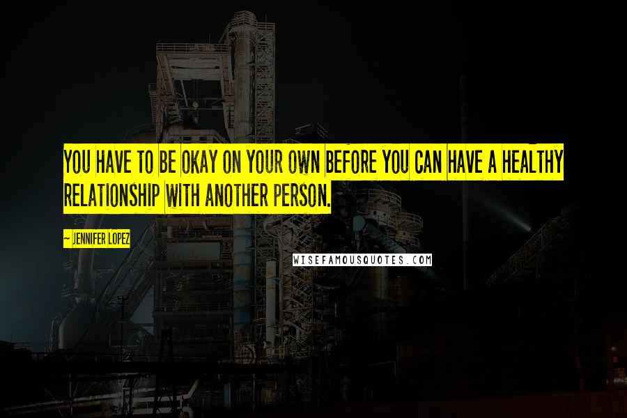 Jennifer Lopez Quotes: You have to be okay on your own before you can have a healthy relationship with another person.