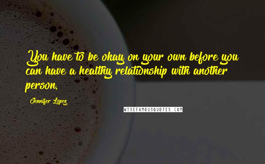 Jennifer Lopez Quotes: You have to be okay on your own before you can have a healthy relationship with another person.