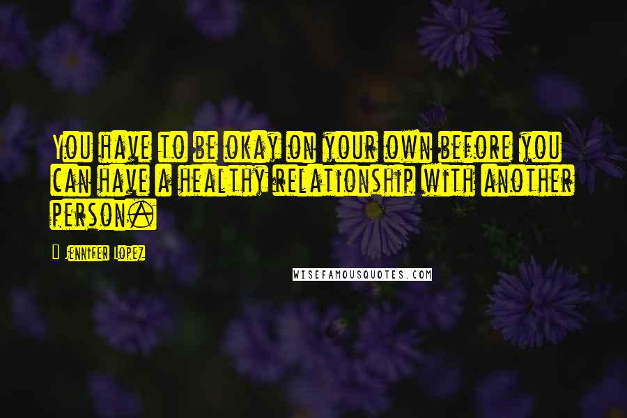 Jennifer Lopez Quotes: You have to be okay on your own before you can have a healthy relationship with another person.