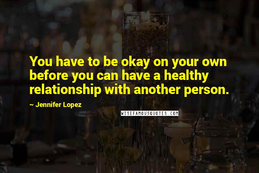 Jennifer Lopez Quotes: You have to be okay on your own before you can have a healthy relationship with another person.