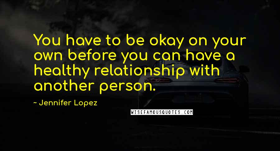 Jennifer Lopez Quotes: You have to be okay on your own before you can have a healthy relationship with another person.