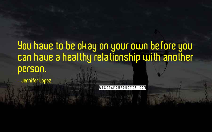 Jennifer Lopez Quotes: You have to be okay on your own before you can have a healthy relationship with another person.