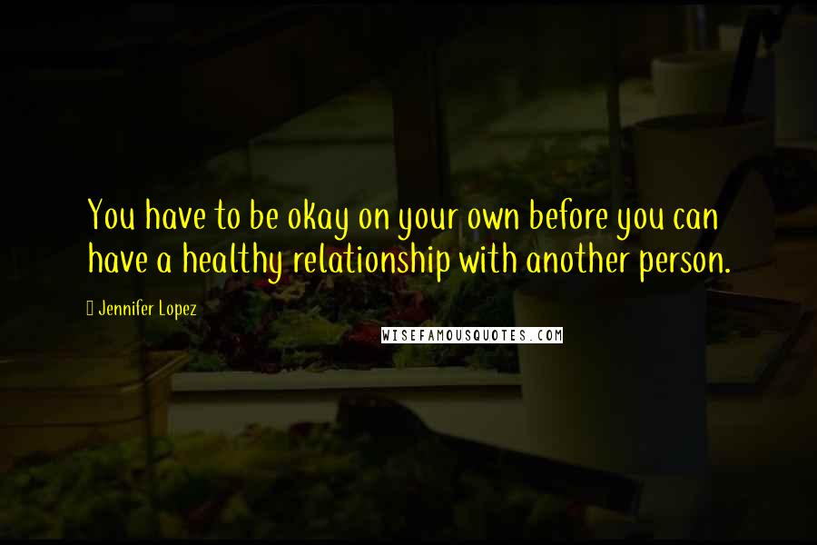Jennifer Lopez Quotes: You have to be okay on your own before you can have a healthy relationship with another person.