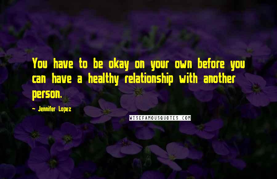 Jennifer Lopez Quotes: You have to be okay on your own before you can have a healthy relationship with another person.