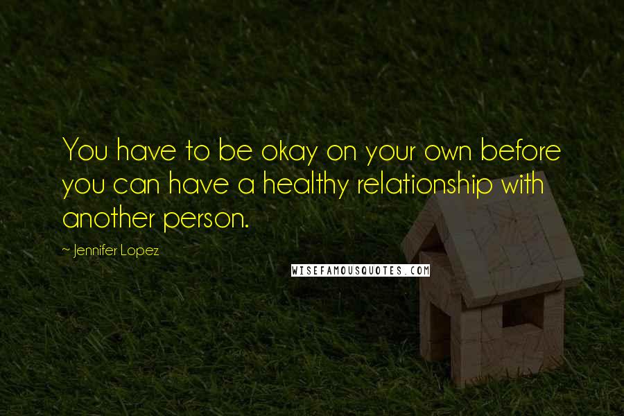 Jennifer Lopez Quotes: You have to be okay on your own before you can have a healthy relationship with another person.