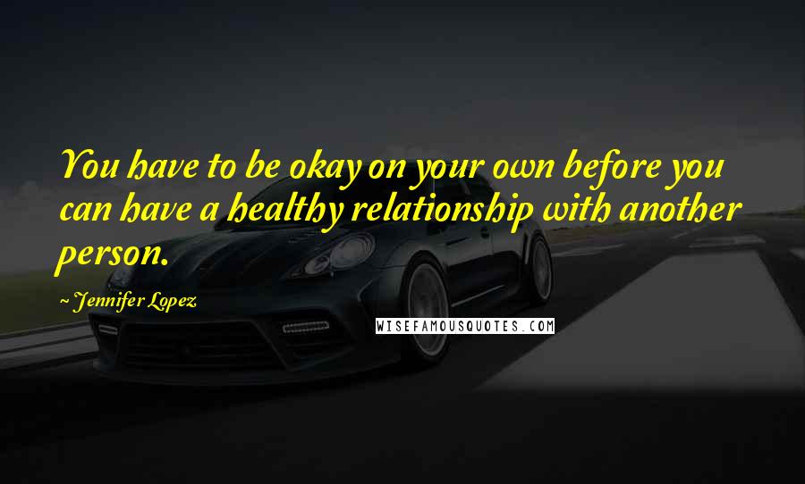 Jennifer Lopez Quotes: You have to be okay on your own before you can have a healthy relationship with another person.