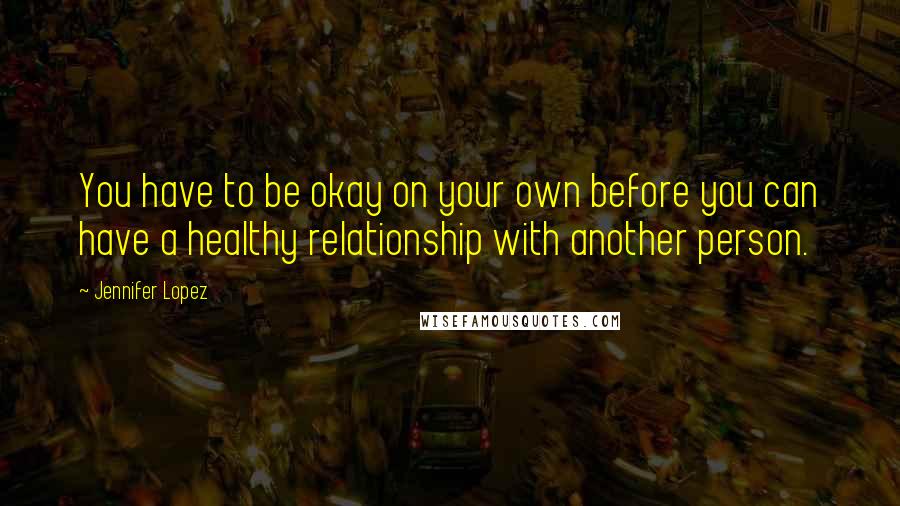 Jennifer Lopez Quotes: You have to be okay on your own before you can have a healthy relationship with another person.