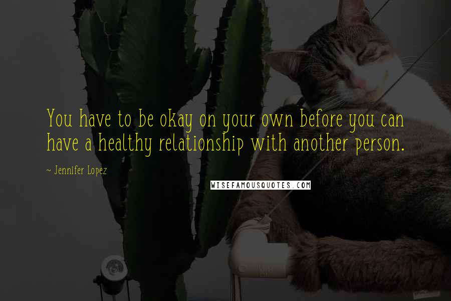 Jennifer Lopez Quotes: You have to be okay on your own before you can have a healthy relationship with another person.