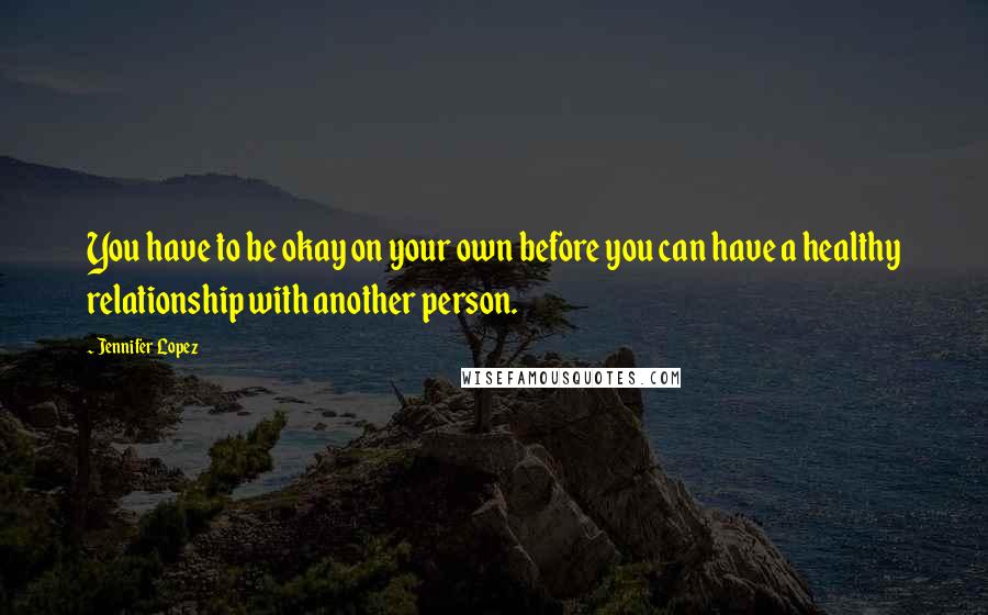 Jennifer Lopez Quotes: You have to be okay on your own before you can have a healthy relationship with another person.