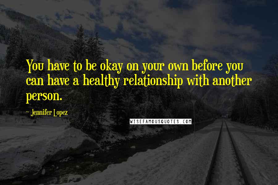 Jennifer Lopez Quotes: You have to be okay on your own before you can have a healthy relationship with another person.