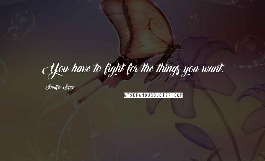 Jennifer Lopez Quotes: You have to fight for the things you want.